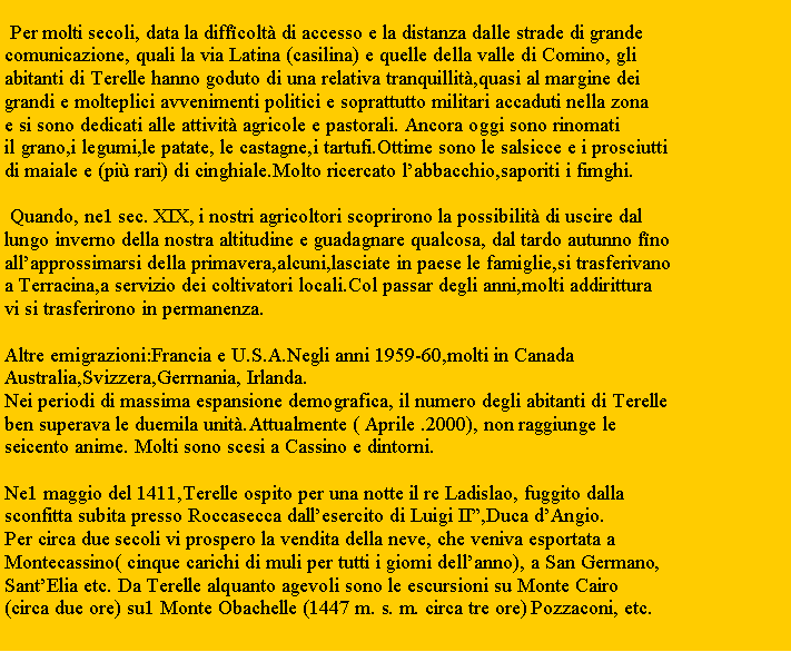 Zone de Texte:  Per molti secoli, data la diffcolt di accesso e la distanza dalle strade di grande comunicazione, quali la via Latina (casilina) e quelle della valle di Comino, gliabitanti di Terelle hanno goduto di una relativa tranquillit,quasi al margine deigrandi e molteplici avvenimenti politici e soprattutto militari accaduti nella zonae si sono dedicati alle attivit agricole e pastorali. Ancora oggi sono rinomatiil grano,i legumi,le patate, le castagne,i tartufi.Ottime sono le salsicce e i prosciuttidi maiale e (pi rari) di cinghiale.Molto ricercato labbacchio,saporiti i fimghi. Quando, ne1 sec. XIX, i nostri agricoltori scoprirono la possibilit di uscire dal lungo inverno della nostra altitudine e guadagnare qualcosa, dal tardo autunno fnoallapprossimarsi della primavera,alcuni,lasciate in paese le famiglie,si trasferivanoa Terracina,a servizio dei coltivatori locali.Col passar degli anni,molti addiritturavi si trasferirono in permanenza. Altre emigrazioni:Francia e U.S.A.Negli anni 1959-60,molti in CanadaAustralia,Svizzera,Gerrnania, Irlanda.Nei periodi di massima espansione demografica, il numero degli abitanti di Terelleben superava le duemila unit.Attualmente ( Aprile .2000), non raggiunge leseicento anime. Molti sono scesi a Cassino e dintorni. Ne1 maggio del 1411,Terelle ospito per una notte il re Ladislao, fuggito dallasconfitta subita presso Roccasecca dallesercito di Luigi II,Duca dAngio.Per circa due secoli vi prospero la vendita della neve, che veniva esportata aMontecassino( cinque carichi di muli per tutti i giomi dellanno), a San Germano,SantElia etc. Da Terelle alquanto agevoli sono le escursioni su Monte Cairo(circa due ore) su1 Monte Obachelle (1447 m. s. m. circa tre ore) Pozzaconi, etc.