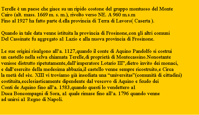 Zone de Texte: Terelle  un paese che giace su un ripido costone del gruppo montuoso del MonteCairo (alt. mass. 1669 m. s. m.), rivolto verso NE. A 960 m.s.mFino al 1927 ha fatto parte d.ella provincia di Terra di Lavoro( Caserta ).Quando in tale data venne istituita la provincia di Frosinone,con gli altri comuni Del Cassinate fu aggregato a1 Lazio e alla nuova provincia di Frosinone.Le sue origini risalgono alla. 1127,quando il conte di Aquino Pandolfo si costruiun castello nella selva chiamata Terelle,di propriet di Montecassino.Nonostante venisse distrutto ripetutamente,dallimperatore Lotario III,dietro invito dei monaci,e dallesercito della medesima abbazia,il castello venne sempre ricostruito,e Circa la met del sc. XIII vi troviamo gi insediata una universitas(comunit di cittadini)costituita,ecclesiasticamente dipendente dal vescovo di Aquino e feudo dei Conti de Aquino fino alla. 1583,quando questi lo vendettero a1 Duca Boncompagni di Sora, a1 quale rimase fino alla. 1796 quando venne ad unirsi a1 Regno di Napoli.